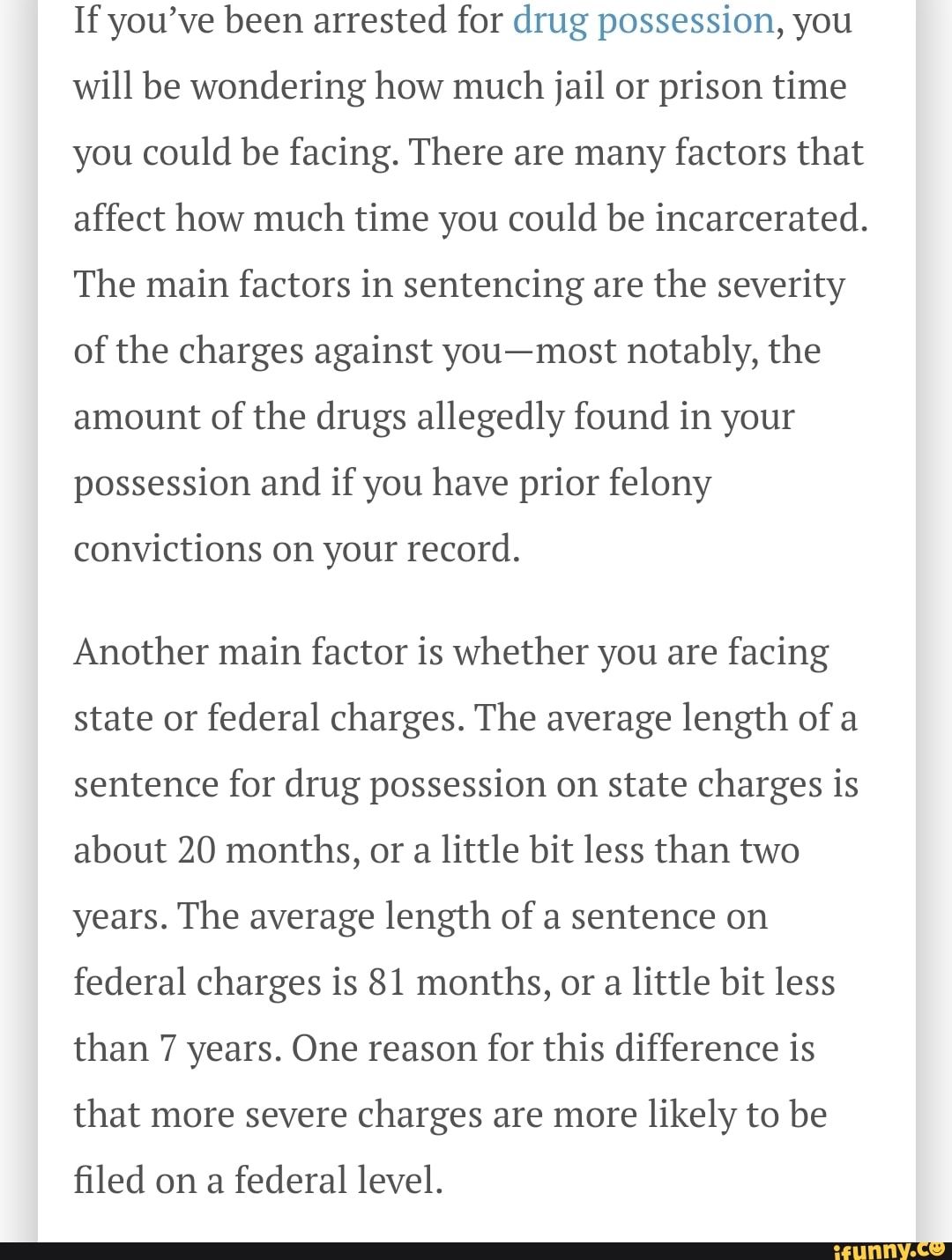If you've been arrested for drug possession, you will be wondering how much jail or prison time you could be facing. There are many factors that affect how much time you could be incarcerated.
The main factors in sentencing are the severity of the charges against you-most notably, the amount of the drugs allegedly found in your possession and if you have prior felony
convictions on your record.
Another main factor is whether you are facing state or federal charges. The average length of a sentence for drug possession on state charges is about 20 months, or a little bit less than two years. The average length of a sentence on federal charges is 81 months, or a little bit less than 7 years. One reason for this difference is that more severe charges are more likely to be
filed on a federal level.