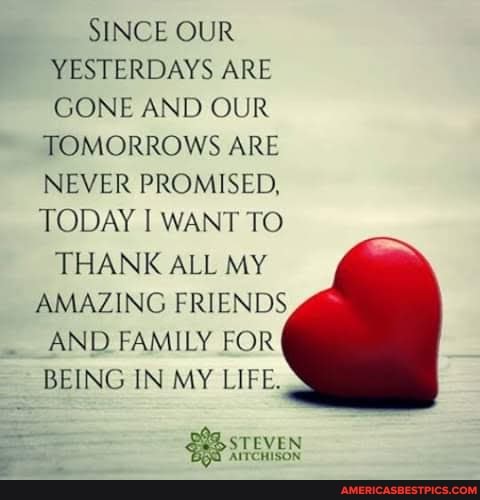 SINCE OUR
YESTERDAYS ARE
GONE AND OUR
~ TOMORROWS ARE NEVER PROMISED,
TODAY I WANT TO
THANK ALL MY AMAZING FRIENDS AND FAMILY FOR
BEING IN MY LIFE.
EVEN