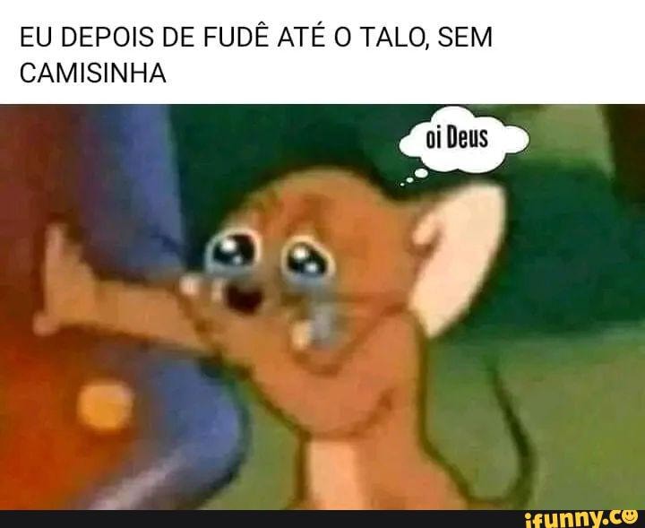 EU DEPOIS DE FUDÊ ATÉ O TALO, SEM CAMISINHA AS - iFunny