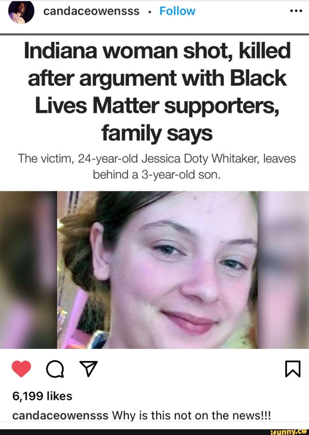 candaceowensss Follow
Indiana woman shot, killed after argument with Black
Lives Matter supporters, family says
The victim, 24-year-old Jessica Doty Whitaker, leaves behind a 3-year-old son.
6,199 likes candaceowensss Why is this not on the news!!!
