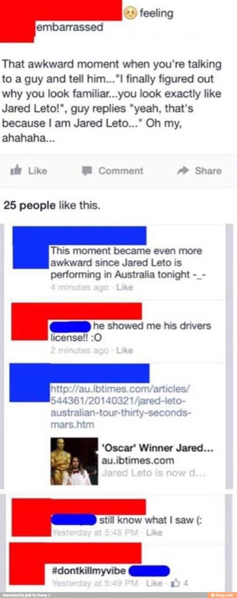 That awkward moment when you're talking
to a guy and tell him..."! finally figured out
why you look familiar...you look exactly like
Jared Leto!", guy replies "yeah, that's
because I am Jared Leto..." Oh my,
ahahaha...
25 people like this.
This moment became even more
awkward since Jared Leto is
performing in Australia tonight a
he showed me his drivers
mars.nim
'Oscar' Winner Jared...
au.ibtimes.com