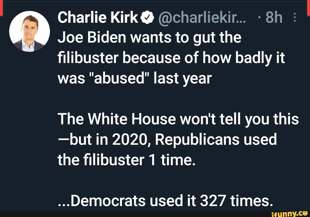 Charlie Kirk @ @charliekir...
Joe Biden wants to gut the filibuster because of how badly it was "abused" last year
The White House won't tell you this
-but in 2020, Republicans used
the filibuster 1 time.
...Democrats used it 327 times.