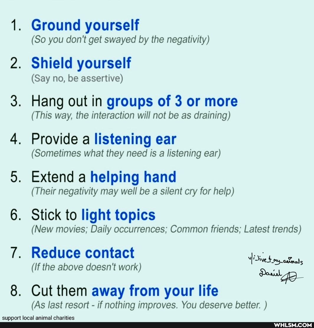 Ground yourself
(So you don't get swayed by the negativity)
Shield yourself
(Say no, be assertive)
Hang out in groups of 3 or more
(This way, the interaction will not be as draining)
Provide a listening ear
(Sometimes what they need is a listening ear)
Extend a helping hand
(Their negativity may well be a silent cry for help)
Stick to light topics
(New movies; Daily occurrences; Common friends; Latest trends)
Reduce contact
(If the above doesn't work)
Cut them away from your life
(As last resort - if nothing improves. You deserve better. )