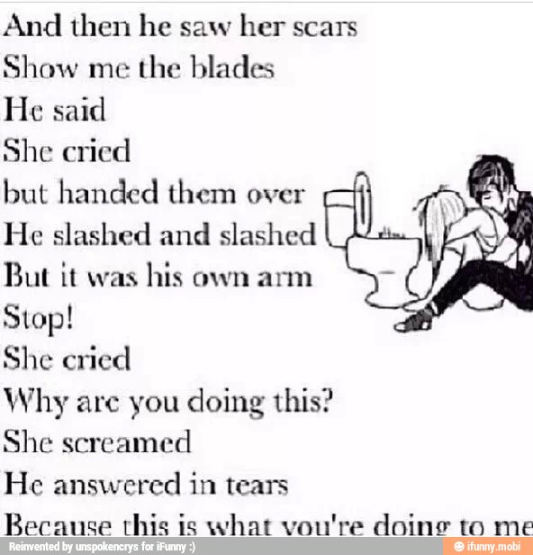 And then he saw
her scars
Show me
the blades
He said
She cried
but handed them over A
He slashed and slashed
But it was
his own arm
Stop!
She cried
Why are you doing this?
She screamed
He answered in tears
Because rhis is what vou're doing to me