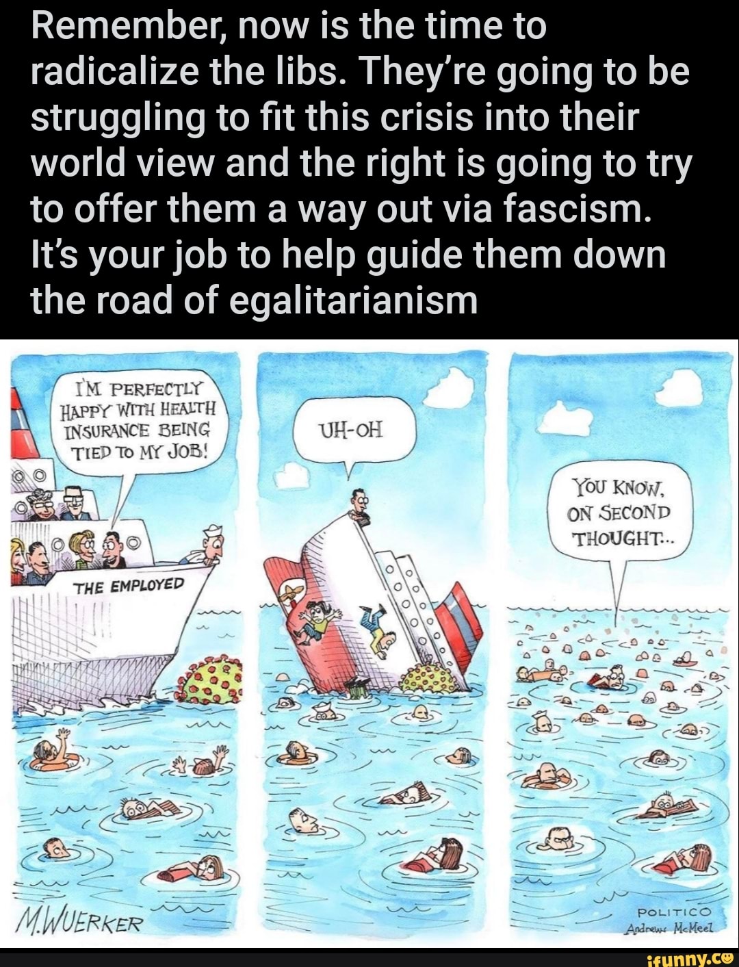 Remember, now is the time to
radicalize the libs. They're going to be
struggling to fit this crisis into their
world view and the right is going to try
to offer them a way out via fascism.
It's your job to help guide them down
the road of egalitarianism
HAPPY WITH HEALTH INSURANCE BEING UH-OH
ON SECOND