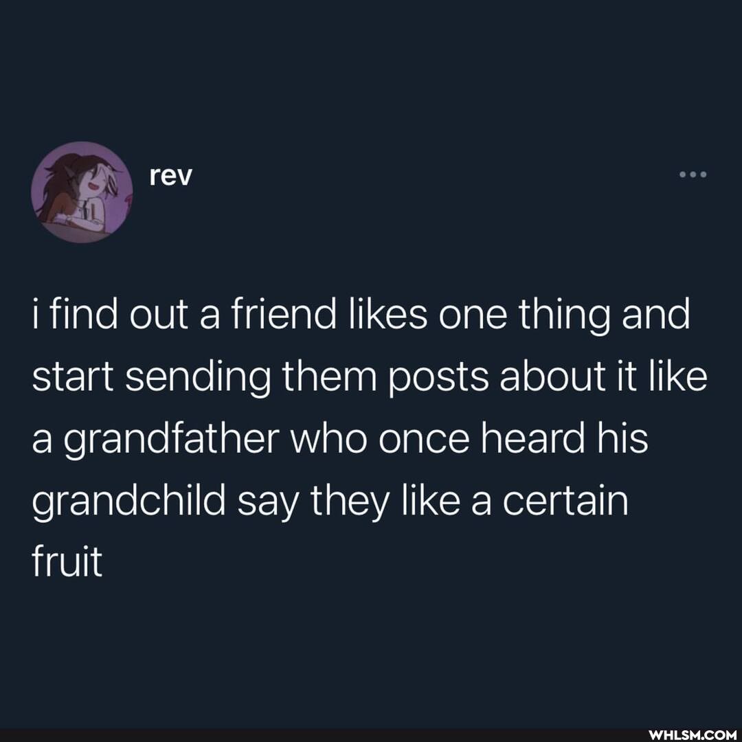 rev
i find out a friend likes one thing and start sending them posts about it like a grandfather who once heard his grandchild say they like a certain fruit