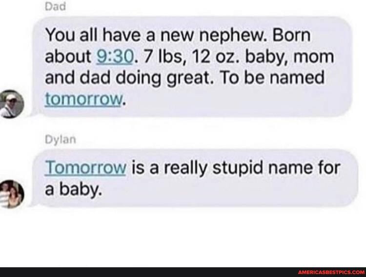 You all have a new nephew. Born
about 7 lbs, 12 oz. baby, mom
and dad doing great. To be named tomorrow.
Tomorrow is a really stupid name for
a baby.