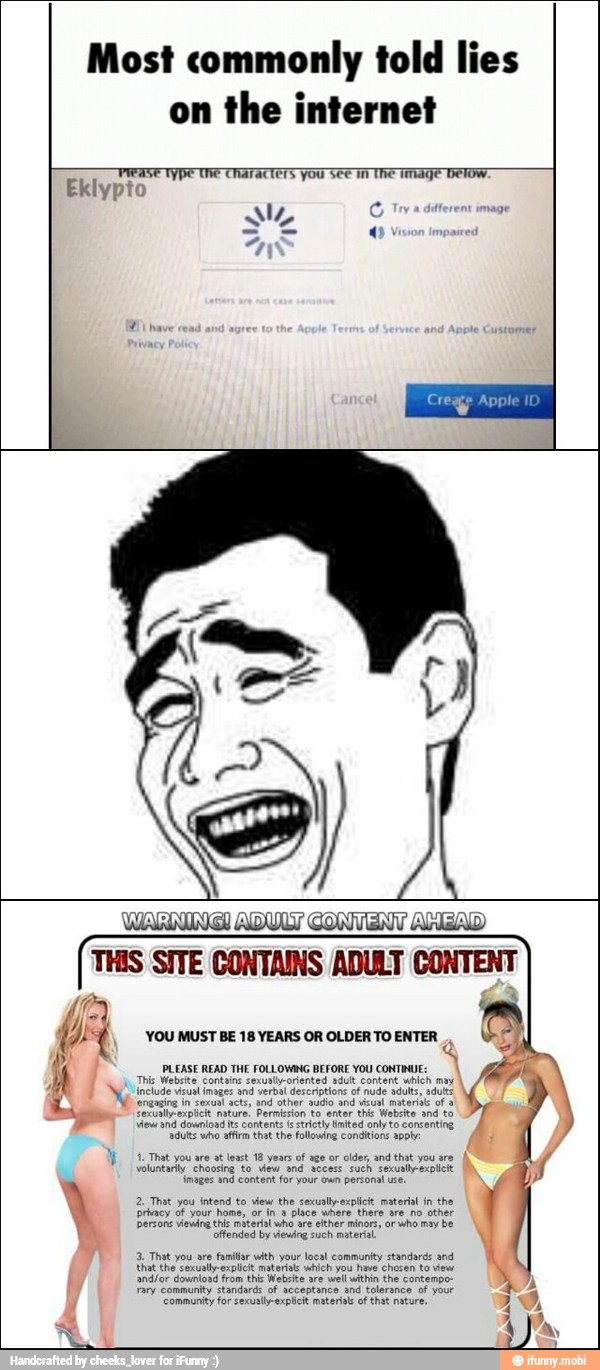 Most commonly told lies
on
the internet
PLEASE READ THE FOLLOWING BEFORE YOU CONTINUE: oh
This Website contains sexunlhporiented adutt content which may
NY tude veut insaer and verbal descritor of ud adult, st
'engaging in
zexual acts, and other audio and visual materist of a
Eexuallexplcie nature. Permision to enter thie Website and to
view and download its contents (strictly limited only to consenting
{duty who affirm that the following conditions apply
MF 1. That you are at least 18 years
of age or
older, and that you
are y
j
(noges snd content for your oun persona use N
