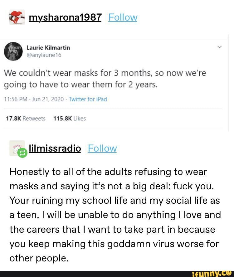 0 Laurie Kilmartin
@anylaurie
We couldn't wear masks for 3 months, so now we're
going to have to wear them for 2 years.
Jun
21, 2020 Twitter
for
17.8K Retweets 115.8K Likes
"+=; lilmissradio
Honestly to all of the adults refusing to wear
masks and saying it's not a big deal: fuck you.
Your ruining my school life and my social life as
a teen. I will be unable to do anything I love and
the careers that I want to take part in because
you keep making this goddamn virus worse for
other people.