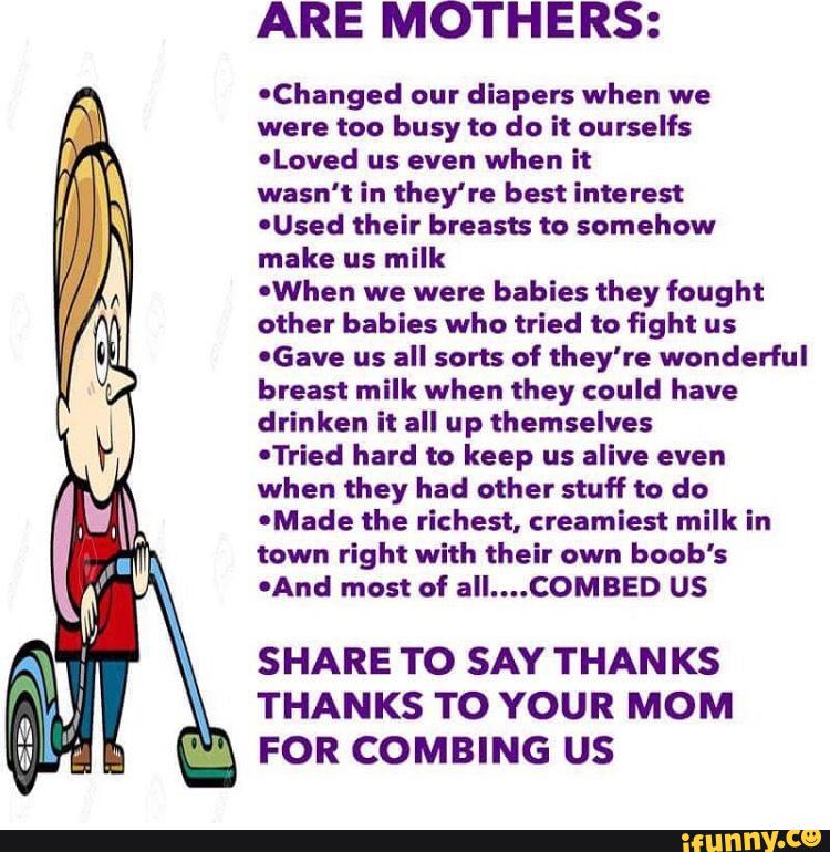 ARE MOTHERS:
OChanged our diapers when we
were too busy to do it ourselfs
'Loved us even when it
wasn't in they're best interest
'Used their breasts to somehow
make us milk
'When we were babies they fought
other babies who tried to fight us
'Gave us all sorts of they're wonderful
breast milk when they could have
drinken it all up themselves
-Tried hard to keep us alive even
when they had other stuff to do
'Made the richest, creamiest milk in
town right with their own boob's
0And most of all....COMBED U$
SHARE TO SAY THANKS
THANKS TO YOUR MOM
FOR COMBING U$