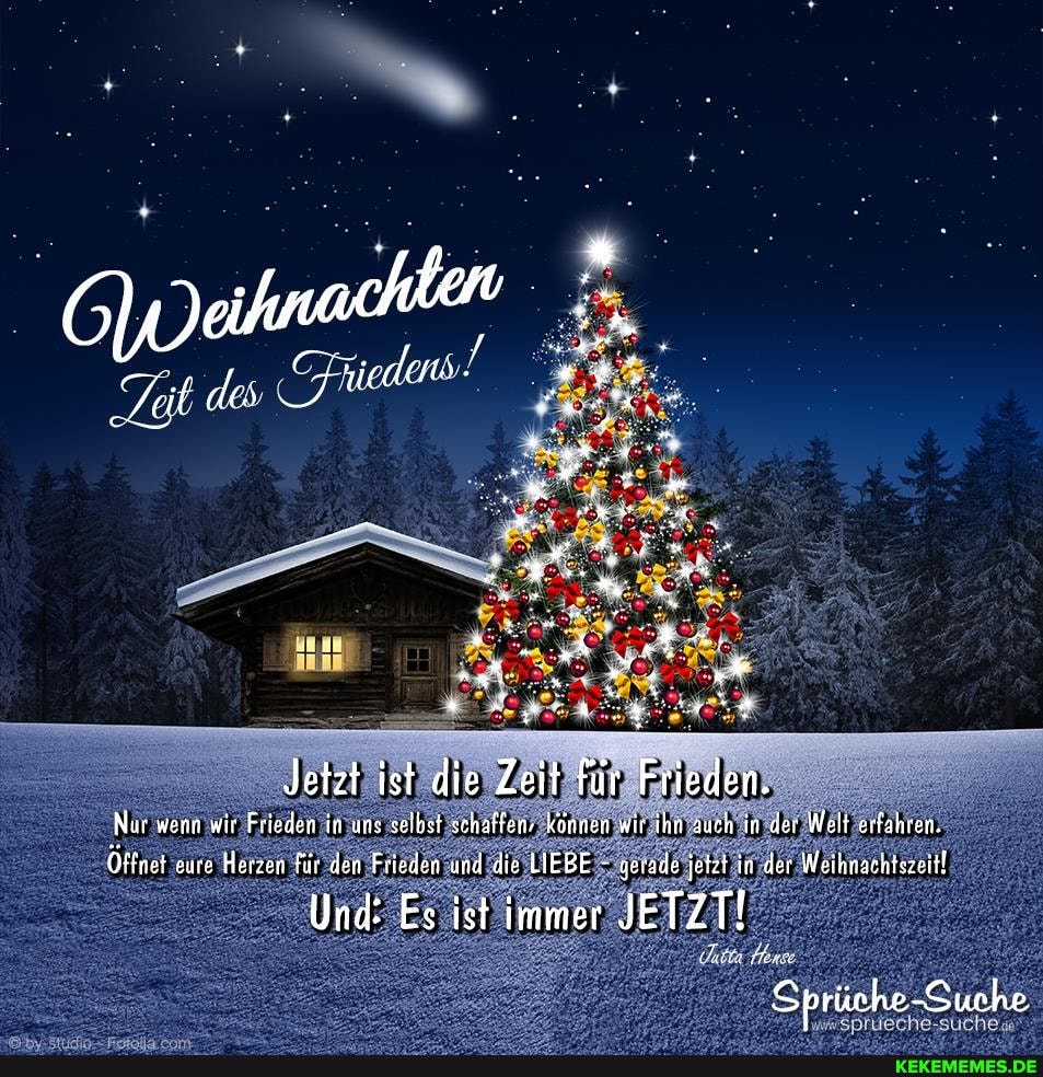 Jetzt ist die Zeit für Frieden.
Nur wenn wir Frieden in uns selbst schaffen- können wir ihn auch in der Welt erfahren.
Öffnet eure Herzen für den Frieden und die LIEBE - gerade jetzt in der Weihnachtszeitl
Und: Es ist immer JETZT!
Sprüche-Suche