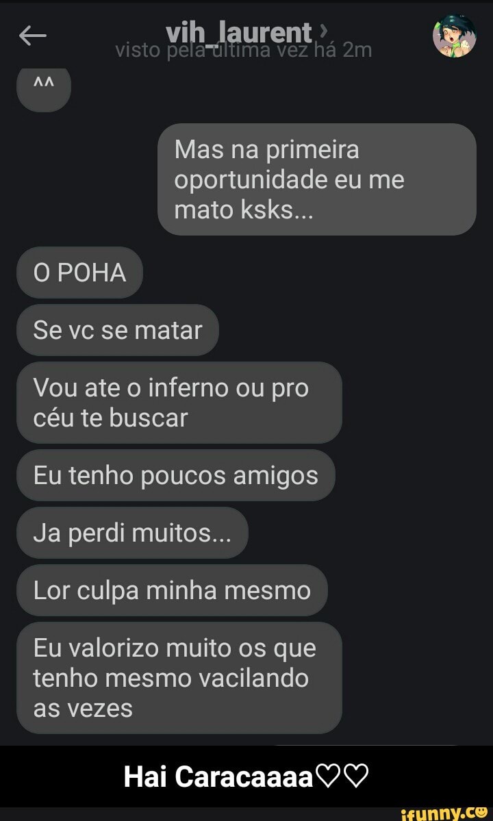 e vih laurent
Mas na primeira
oportunidade eu me
O POHA
Vou ate o inferno ou pro
céu te buscar
Eu tenho poucos amigos
Ja perdi muitos...
Lor culpa minha mesmo
Eu valorizo muito os que
tenho mesmo vacilando
as vezes - Hai Caracaaaa♡♡