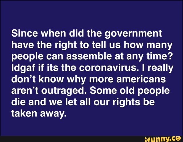 Since when did the government
have the right to tell us how many
people can assemble at any time?
Idgaf if its the coronavirus. I really
don't know why more americans
aren't outraged. Some old people
die and we let all our rights be
taken away.