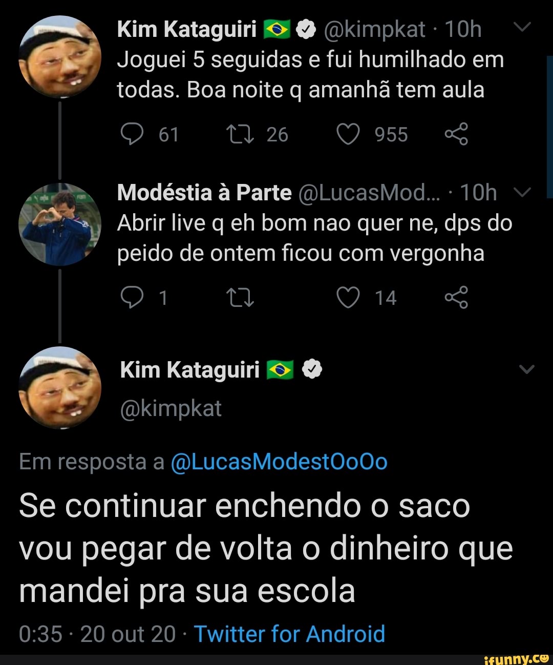 Kim Kataguiri (Dkimpkat
Joguei 5 seguidas e fui humilhado em todas. Boa noite q amanhã tem aula
61 26 955
Modéstia à Parte
Abrir live q eh bom nao quer ne, dps do peido de ontem ficou com vergonha
14
Te E)
Em resposta a (WLucasModest0o0o
Se continuar enchendo o saco vou pegar de volta o dinheiro que mandei pra sua escola
20 out 20 Twitter for Android