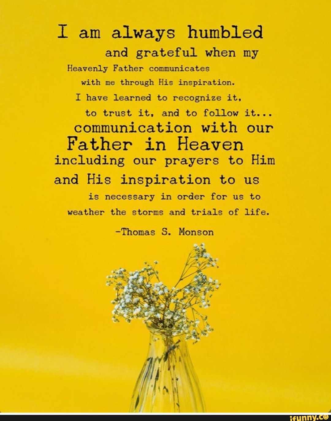 I am always humbled
and grateful when my
Heavenly Father communicates
with me through His inspiration.
I have learned to recognize it,
to trust it, and to follow it...
communication with our
Father in Heaven
including our prayers to Him
and His inspiration to us
is necessary in order for us to
weather the storms and trials of life.
-Thomas S. Monson