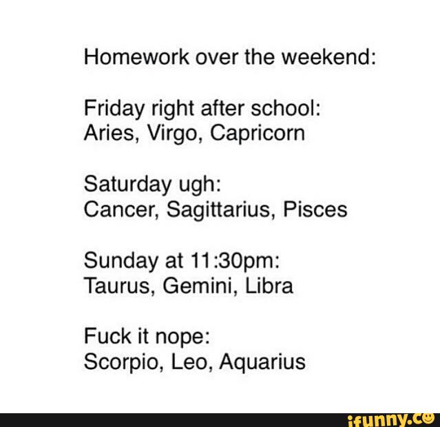 Homework over the weekend :
Friday right after school:
Aries, Virgo, Capricorn
Saturday ugh:
Cancer, Sagittarius, Pisces
Sunday at 11 :30pm:
Taurus, Gemini, Libra
Fuck it nope:
Scorpio, Leo, Aquarius