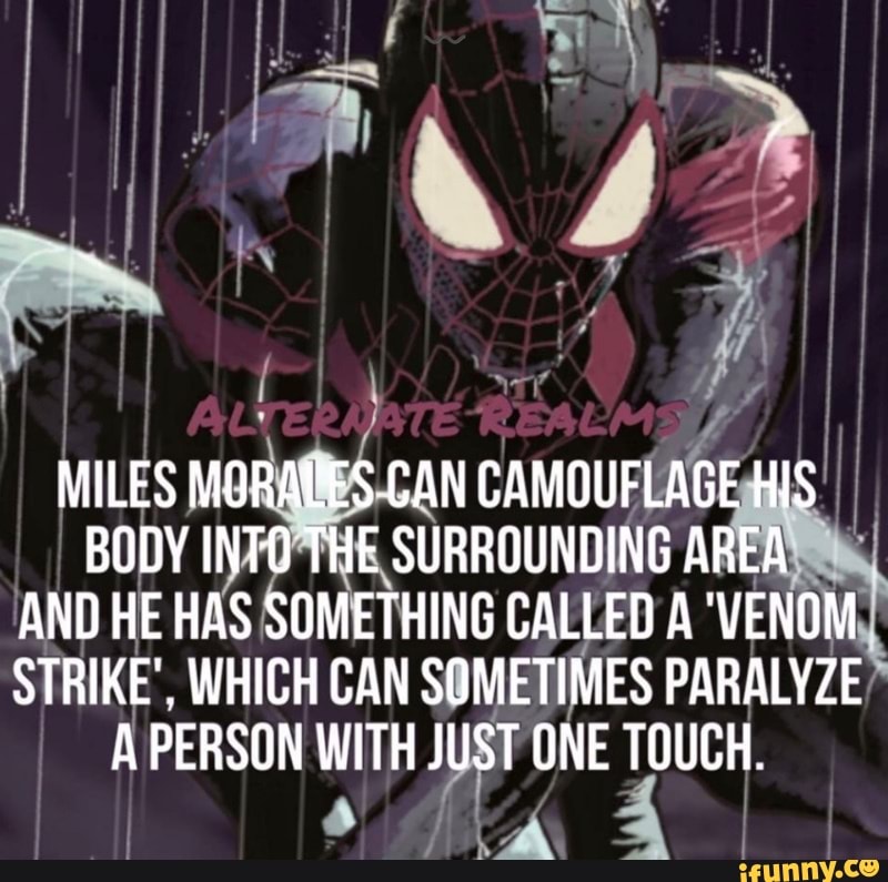 REALMS
MILES MORASES CAN CAMOUFLAGE HIS BODY INTO THE SURROUNDING AREA AND HE HAS SOMETHING CALLED A 'VENOM STRIKE', WHICH CAN SOMETIMES PARALYZE A PERSON WITH JUST ONE TOUCH.
