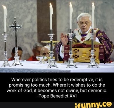 Wherever politics tries to be redemptive, it is promising too much. Where it wishes to do the work of God, it becomes not divine, but demonic.
-Pope Benedict XVI