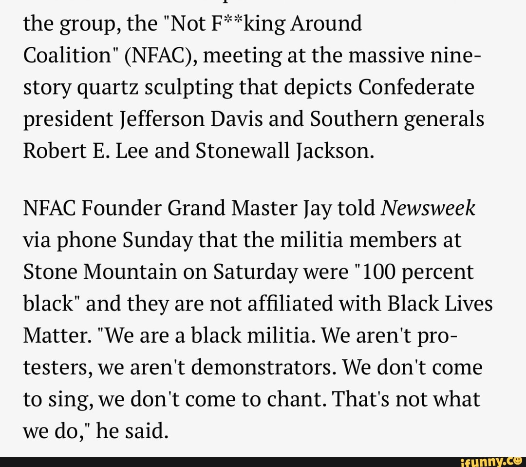 the group, the "Not F**king Around
Coalition" (NFAC), meeting at the massive nine-
story quartz sculpting that depicts Confederate
president Jefferson Davis and Southern generals
Robert E. Lee and Stonewall Jackson.
NFAC Founder Grand Master Jay told Newsweek
via phone Sunday that the militia members at
Stone Mountain on Saturday were "100 percent
black" and they are not affiliated with Black Lives
Matter. "We are a black militia. We aren't pro-
testers, we aren't demonstrators. We don't come
to sing, we don't come to chant. That's not what