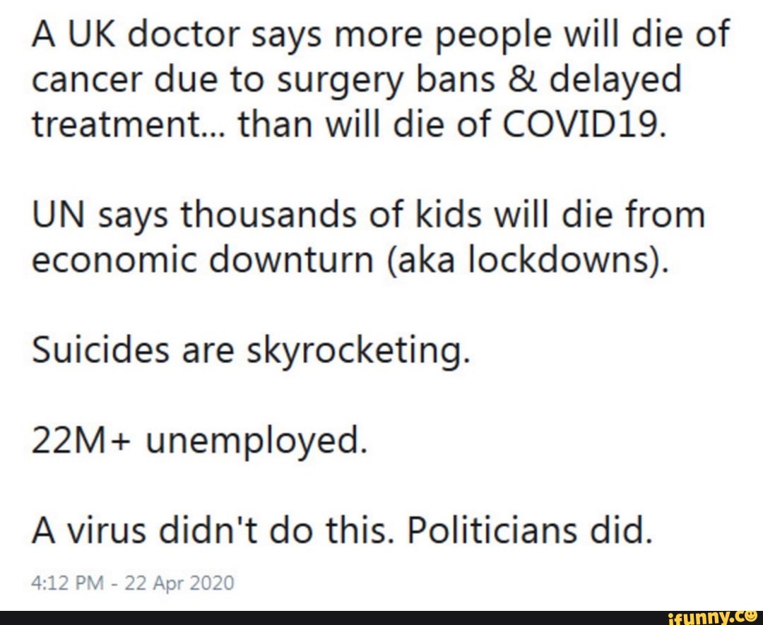 A UK doctor says more people will die of
cancer due to surgery bans delayed
treatment... than will die of COVID19.
UN says thousands of kids will die from
economic downturn (aka lockdowns).
Suicides are skyrocketing.
22M+ unemployed.
A virus didn't do this. Politicians did.
2020