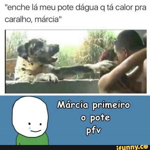 "enche lá meu pote dágua q tá calor pra
caralho, marcia"
Márcia! primeiro