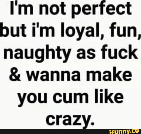 Im Not Perfect But Im Loyal Fun Naughty As Fuck And Wanna Make You Cum Like Crazy Ifunny 3281