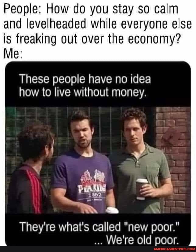 People: How do you stay so calm and levelheaded while everyone else
is freaking out over the economy?
Me:
These people have no idea how to live without money.
They're what's called "new poor."
We're old poor.