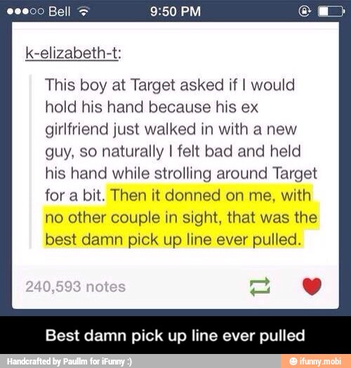 This boy at Target asked if I would
hold his hand because his ex
girlfriend just walked in with a new
guy, so naturally I felt bad and held
his hand while strolling around Target
for a bit. Then it donned on me, with
no other couple in sight, that was the
best damn pick up line ever pulled.
Best damn pick up line ever pulled - Best damn pick up line ever pulled