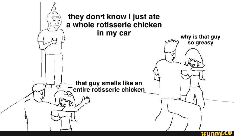 They dont know just ate whole rotisserie chicken in my car why is that guy so greasy that guy