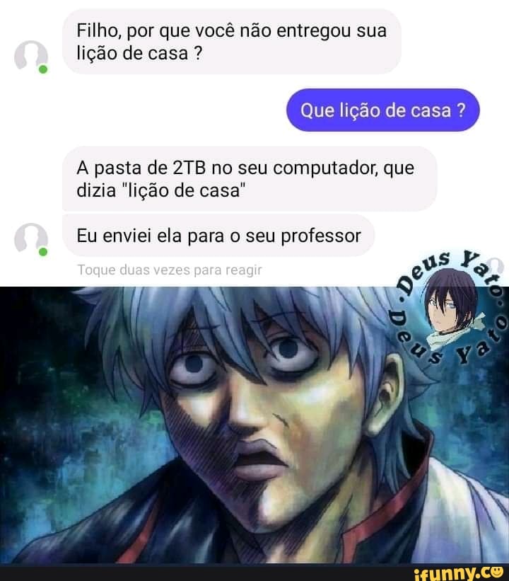 Filho, por que você não entregou sua
lição de casa ?
Que lição de casa ?
pasta de no seu computados, que dizia "lição de casa"
Eu enviei ela para o seu professor
Toque duas vezes para reagur