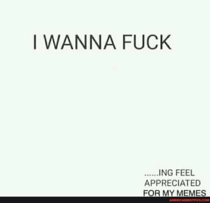 I WANNA FUCK
ING FEEL APPRECIATED FOR MY MEMES