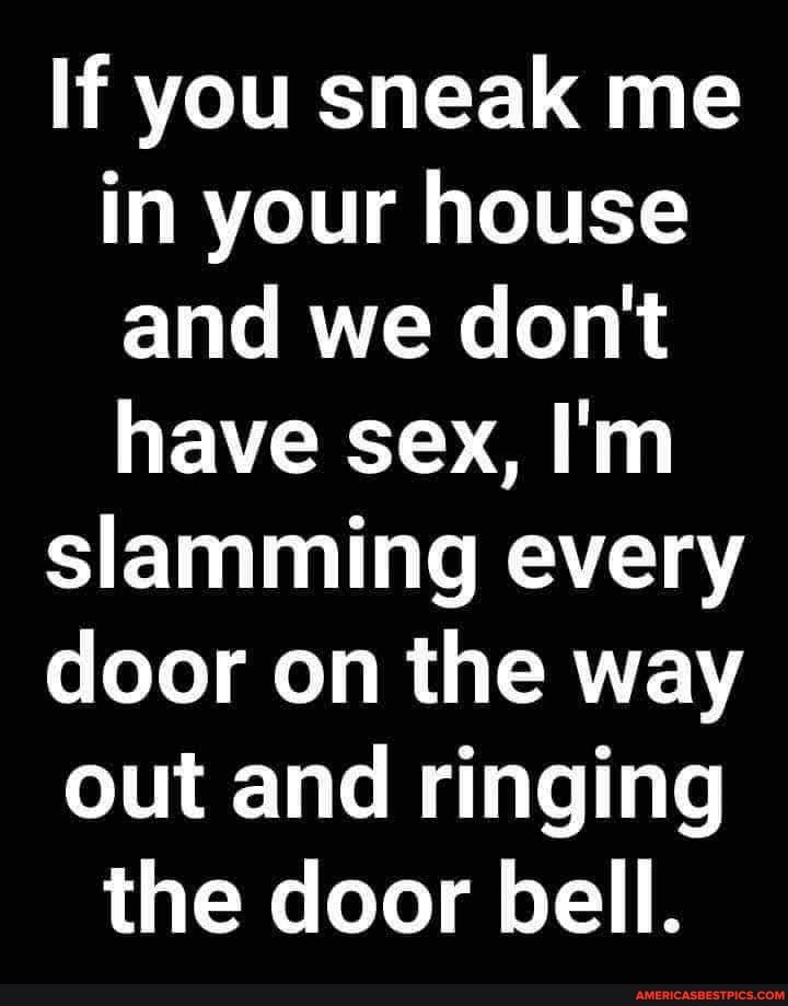 If you sneak me in your house and we don't have sex, I'm
slamming every
door on the way out and ringing the door bell.