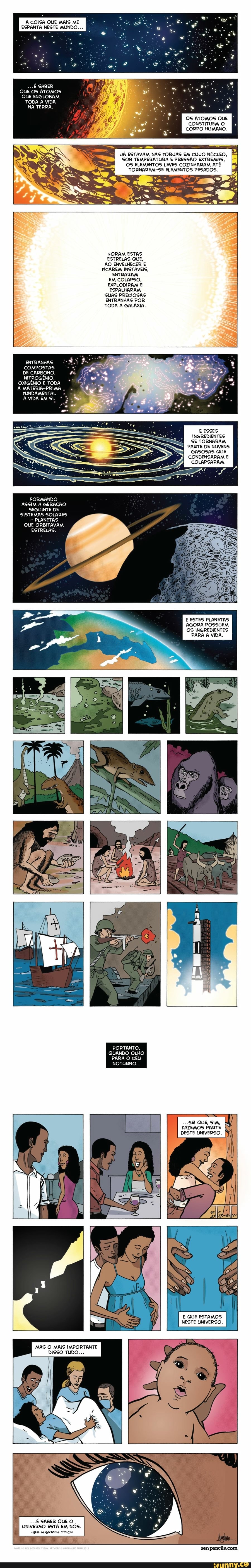A COISA QUE MAIS ME
ESPANTA NESTE MUNDO.
My OS ATOMOS QUE À
CONSTITUEMO
I
CORPO HUMAN
JÁ ESTAVAM NAS FORJAS EM CUJO NÚCLEO,
SOB TEMPERATURA E PRESSÃO EXTREMAS,
OS ELEMENTOS LEVES COZINHARAM ATÉ
TORNAREM-SE ELEMENTOS PESADOS.
FORAM ESTAS
ESTRELAS QUE,
AO ENVELHECER E
FICAREM INSTÁVEIS,
ENTRARAM
EM COLAPSO,
EXPLODIRAM E
ESPALHARAM
SUAS PRECIOSAS
ENTRANHAS POR
TODA A GALÁXIA.
E ESSES
INGREDIENTES
SE TORNARAM
PARTE DE NUVENS
GASOSAS QUE
CONDENSARAM E