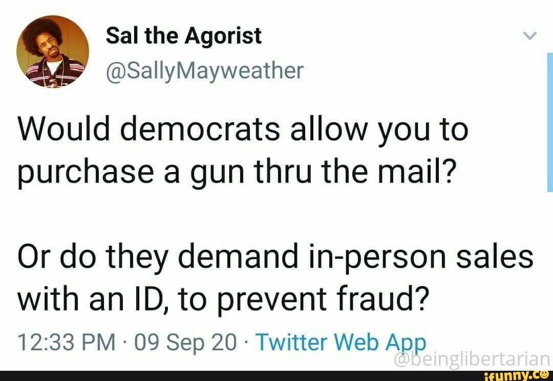 Sal the Agorist
@SallyMayweaither
Would democrats allow you to purchase a gun thru the mail?
Or do they demand in-person sales with an ID, to prevent fraud?
PM - 09 Sep 20 - Twitter Web
inglibertarian