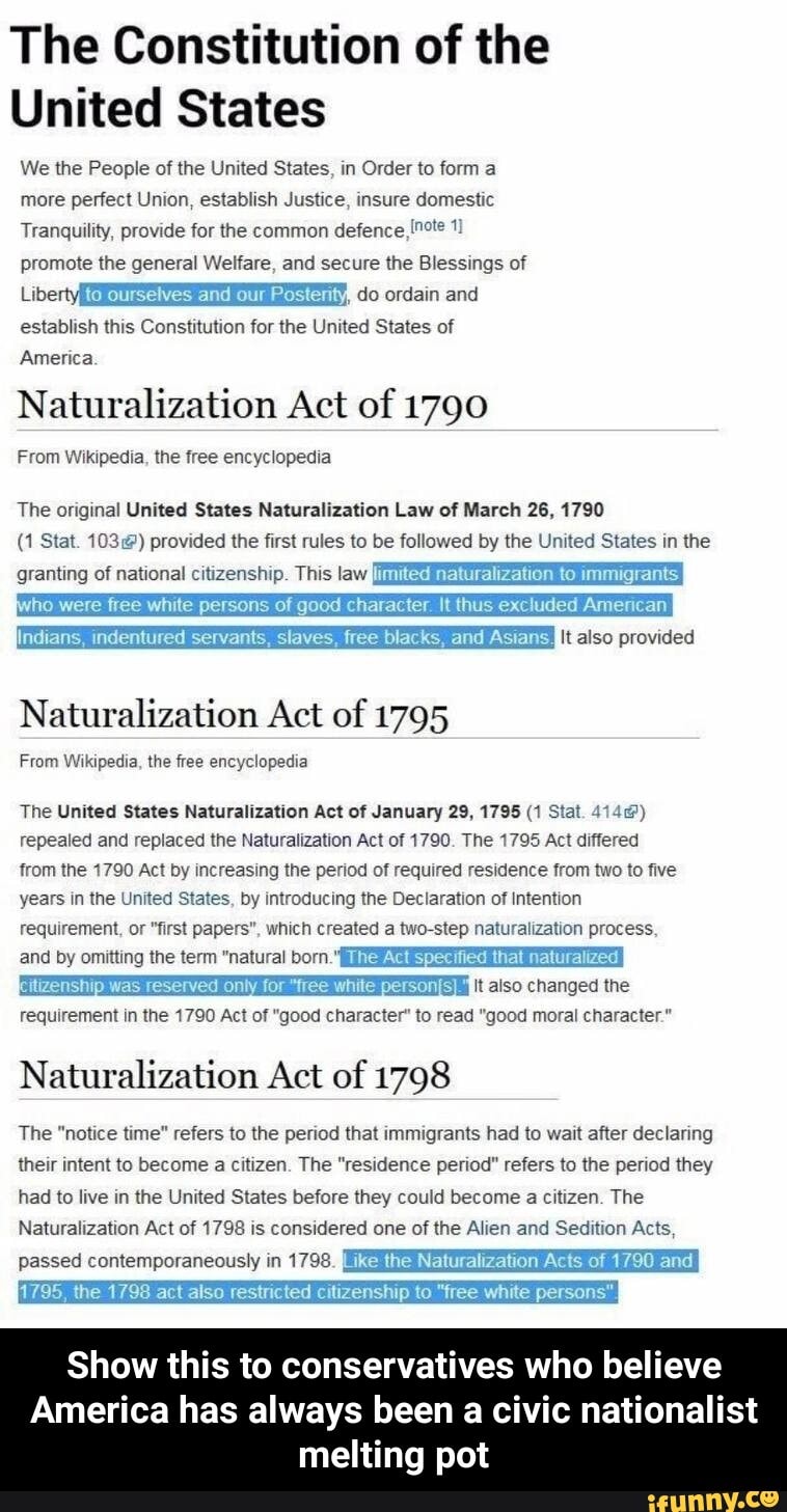 The Constitution of the
United States
We the People of the United States, in Order to form a more perfect Union, establish Justice, insure domestic
Tranquility, provide for the common defence, promote the general Welfare, and secure the Blessings of do ordain and establish this Constitution for the United States of
America
Naturalization Act of 1790
From Wikipedia, the free encyclopedia
The original United States Naturalization Law of March 26, 1790
(1 Stat. 103@) provided the first rules to be followed by the United States in the
granting of national citizenship. This law
who were free white persons of good character. It thus excluded American
naturalization to immigrants
It also provided
indians, indentured servants, slaves, free blacks, and Asians
Naturalization Act of 1795
From Wikipedia, the free encyclopedia
The United States Naturalization Act of January 29, 1795 (1 Stat. 414@) repealed and replaced the Naturalization Act of 1790. The 1795 Act differed from the 1790 Act by increasing the period of required residence from two to five years in the United States, by introducing the Declaration of intention requirement, or "first papers", which created a two-step naturalization process.
Act specified that naturalized
It also changed the and by omitting the term "natural born." citizenship was resetved only for "free whi
It also changed the requirement in the 1790 Act of "good character" to read "good moral character."
citizenship was
Naturalization Act of 1798
The "notice time" refers to the period that immigrants had to wait after declaring
their intent to become a citizen. The "residence period" refers to the period they
had to live in the United States before they could become a citizen. The
Naturalization Act of 1798 is considered one of the Alien and Sedition Acts
passed contemporaneously in 1798.
ike the Naturalization Acts of 1790 and
ricted citizenship to "Wee white pe!
Show this to conservatives who believe
America has always been a civic nationalist melting pot - Show this to conservatives who believe America has always been a civic nationalist melting pot