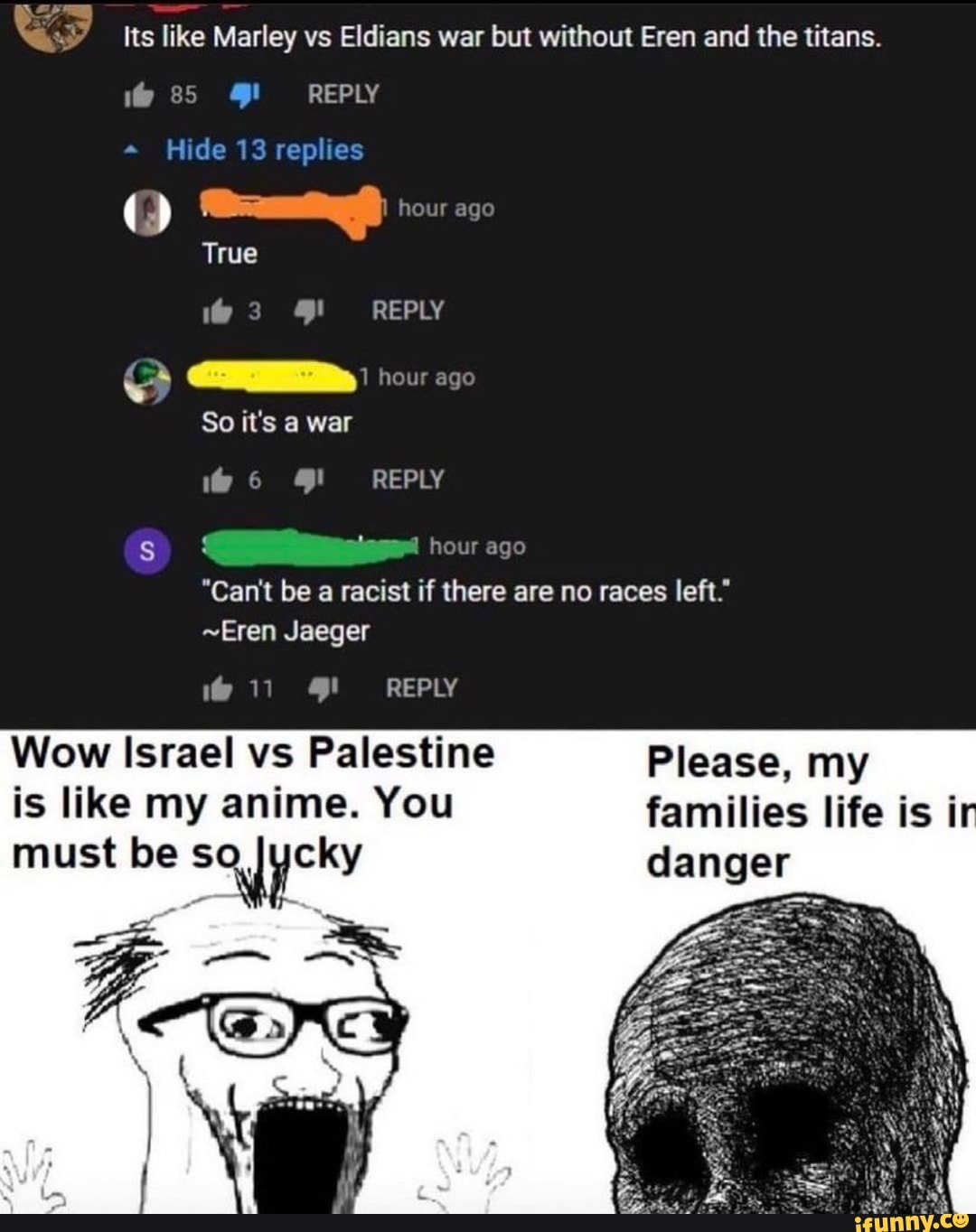 Its like Marley vs Eldians war but without Eren and the titans.
85 REPLY
" Hide 13 replies
= hour ago
True
3 REPLY hour age
So it's war
6 REPLY heur ago
"Can't be racist if there are no races left."
~Eren Jaeger
REPLY
Wow Israel vs Palestine Please, my is like my anime. You families life is fr
must be danger