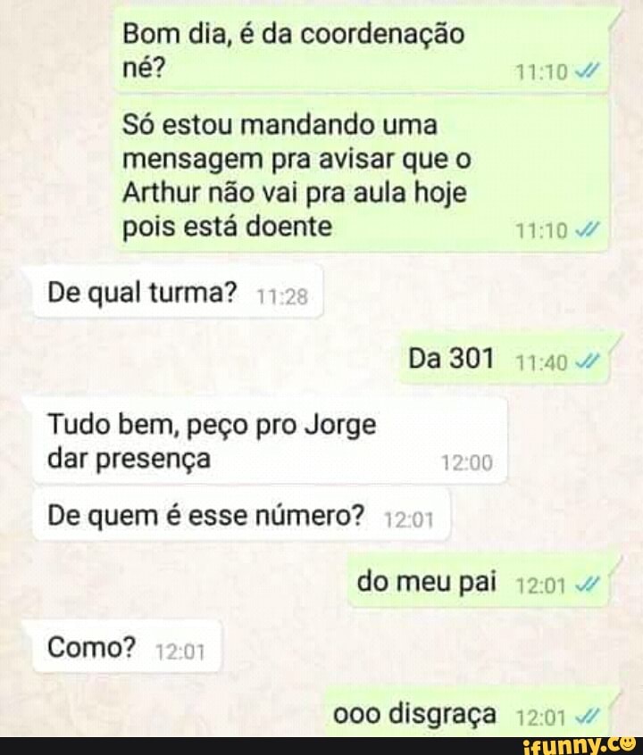 Bom dia, é da coordenação
Só estou mandando uma
mensagem pra avisar que o
Arthur nao vai pra aula hoje
pois esta doente
De qual turma?
Tudo bem, peço pro Jorge
dar presenga
De quem é esse número?
pai
Como?
000 disgraça 12014