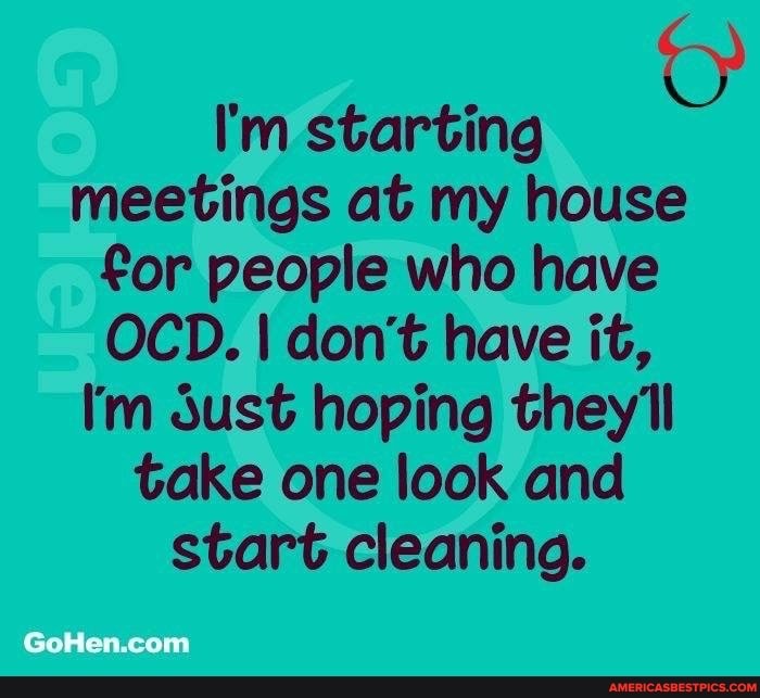 I'm starting meetings at my house for people who have
OCD. I don't have it,
I'm sust hoping they'll take one look and start cleaning.