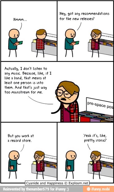 Hey, got any recommendations
for the new releases?
Actually, T don't listen to
any music. Because, like, if T
like a
band, that means at
least one person is
into
them, And that's jost way
too mainstream for me