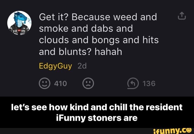 Get it? Because weed and smoke and dabs and clouds and bongs and hits and blunts? hahah
EdgyGuy
410 136
let's see how kind and chill the resident iFunny stoners are - let’s see how kind and chill the resident iFunny stoners are