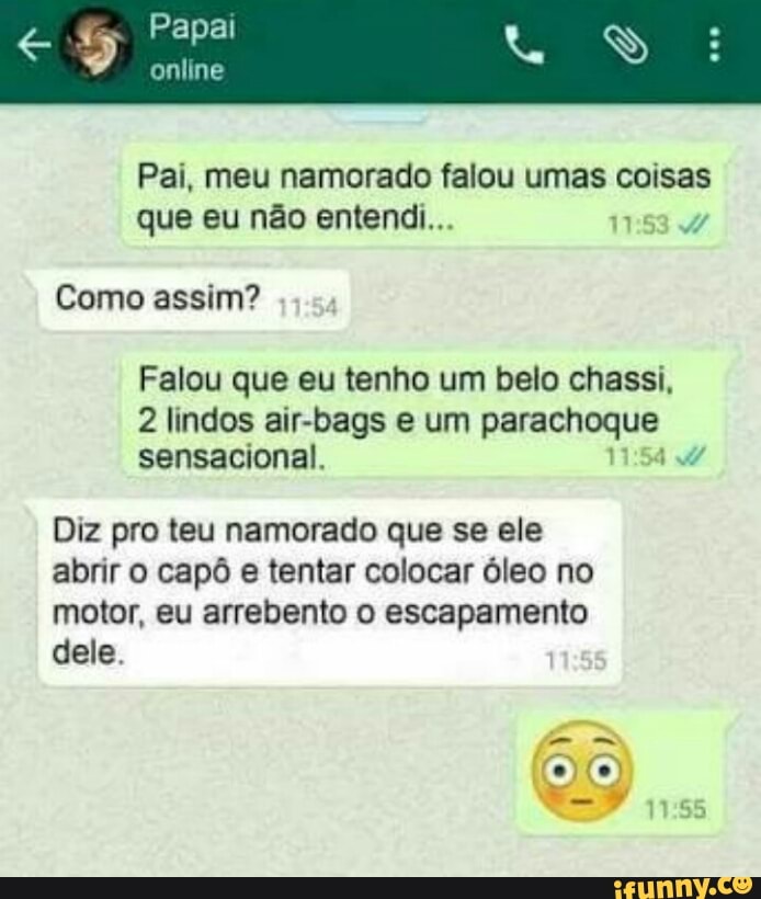 Pai, meu namorado falou umas coisas
que eu não entendi...
1
Como assim?
Falou que eu tenho um belo chassi,
2 lindos air-bags e um sda ned
sensacional.
Diz pro teu namorado que se ele
abrir o capô e tentar colocar óleo no
motor, eu arrebento o escapamento
dele.