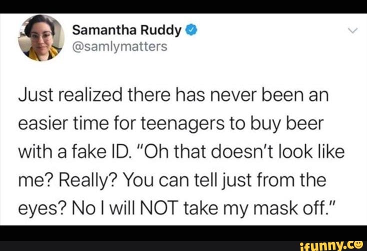 Just realized there has never been an
easier time for teenagers to buy beer
with a fake ID. "Oh that doesn't look like
me? Really? You can tell just from the
eyes? No I will NOT take my mask off."