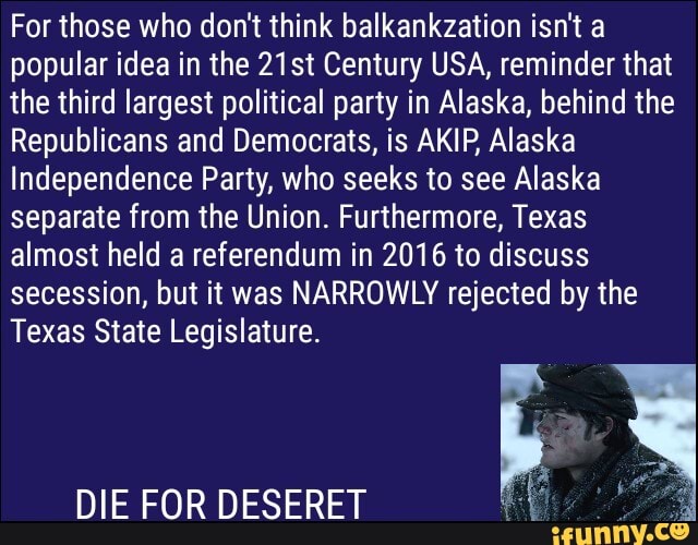 For those who don't think balkankzation isn't a popular idea in the 21st Century USA, reminder that the third largest political party in Alaska, behind the
Republicans and Democrats, is AKIP Alaska
Independence Party, who seeks to see Alaska separate from the Union. Furthermore, Texas almost held a referendum in 2016 to discuss secession, but it was NARROWLY rejected by the
Texas State Legislature.
DIE FOR DESERET