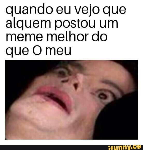 quando eu vejo que
alquem postou um
meme melhor do
que O meu