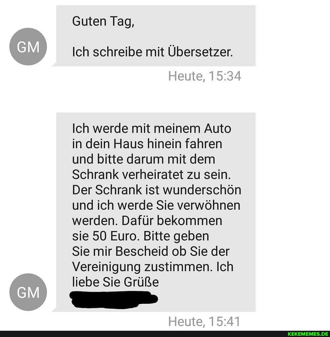 Guten Tag,
Ich schreibe mit Übersetzer.
Heute,
Ich werde mit meinem Auto in dein Haus hinein fahren und bitte darum mit dem
Schrank verheiratet zu sein.
Der Schrank ist wunderschön und ich werde Sie verwöhnen werden. Dafür bekommen sie 50 Euro. Bitte geben
Sie mir Bescheid ob Sie der
Vereinigung zustimmen. Ich liebe Sie Grüße
Hotte