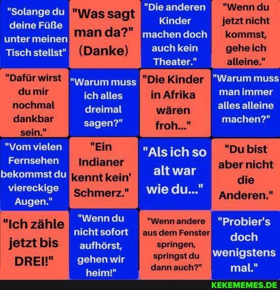 "Die anderen
"Wenndu
Kinder jetzt nicht machen doch auch kein
Theater."
"Dafür wirst "Warum muss Kinder "Warum muss
ich alles In man immer du mir nochmal dreimal wären alles alleine
dankbar sagen?' machen?" sagen?'
sein."
"Vom vielen "Ein "Alsich so
Fernsehen
bekommst du altwar
viereckige wiedu..."
Augen."
"Solange du deine Füße unter meinen
Tisch stellst"
"Was sagt man da?"
(Danke)
"Du bist aber nicht
die
Anderen."
"Ich zähle "wenn du "Wennandere "Probier's jetztbis
DREI" gehen wir springstdu wenigstens