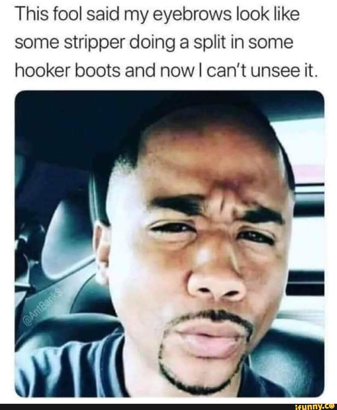 This fool said my eyebrows look like some stripper doing a split in some hooker boots and now I can't unsee it.