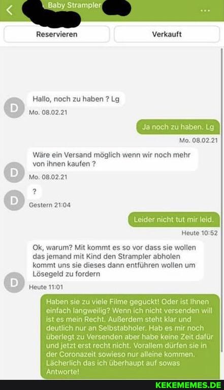 Baby Strampler
Reservieren Verkauft
Hallo, noch zu haben ? Lg
Mo. 08.02.21
Ja noch zu haben. Lg
Mo. 08.02.21
Wäre ein Versand möglich wenn wir noch mehr von ihnen kaufen ?
Mo. 08.02,21
Leider nicht tut mir leid,
Heute
Ok, warum? Mit kommt es so vor dass sie wollen
das jemand mit Kind den Strampler abholen
kommt uns sie dieses dann entführen wollen um
Lösegeld zu fordern
Heute
Haben sie zu viele Filme geguckt! Oder ist Ihnen einfach langweilig? Wenn ich nicht versenden will
istees mein Recht. Außerdem steht klar und deutlich nur an Selbstabholer. Hab es mir nach
überlegt zu Versenden aber habe keine Zeit dafür
'und jetzt erst recht nicht. Vorallem dürfen sie in
.der Coronazeit sowieso nur alleine kommen.
Lächerlich das ich überhaupt auf sowas