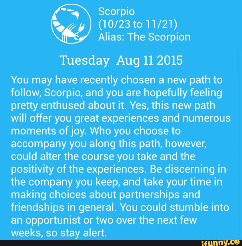 Scorpio
(10/23 to 11/21)
H Alias: The Scorpion
Tuesday Aug 112015
You may have recently chosen a new path to
follow, Scorpio, and you are hopefully feeling
pretty enthused about it. Yes, this new path
will offer you great experiences and numerous
moments ofjoy. Who you choose to
accompany you along this path, however,
could alter the course you take and the
positivity of the experiences. Be discerning in
the company you keep, and take your time in
making choices about partnerships and
friendships in general. You could stumble into
an opportunist or two over the next few
weeks, so stay alert.