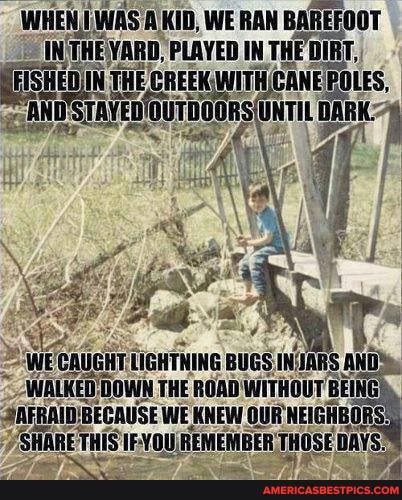 WHEN (WAS KID, WE RAN BAREFOOT
INTHEVARD, PLAYED IN THE DIRT.
FHE CREEM LES,
ages x she
UGNT TIGNTHING BUGS NCIARS AN wh THE ROAB WITHOUT AAFRAIBBECANSE WE KNEW NEIGHAGI THIS 1F-70 NEMEMBER THOSE BAYS'